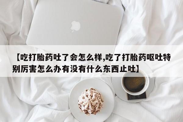 流产药叫什么名字微信怎么购买【吃打胎药吐了会怎么样,吃了打胎药呕吐特别厉害怎么办有没有什么东西止吐】