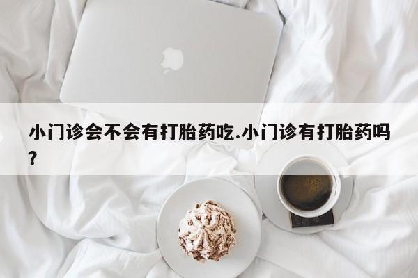流产药叫什么名字微信怎么购买小门诊会不会有打胎药吃.小门诊有打胎药吗？