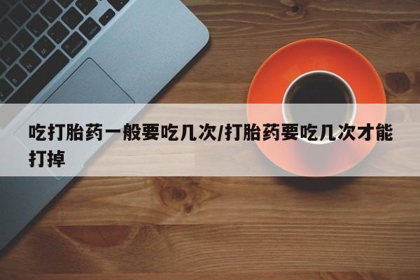 流产药叫什么名字微信怎么购买吃打胎药一般要吃几次/打胎药要吃几次才能打掉