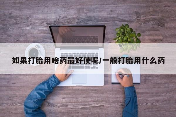 流产药叫什么名字微信怎么购买如果打胎用啥药最好使呢/一般打胎用什么药