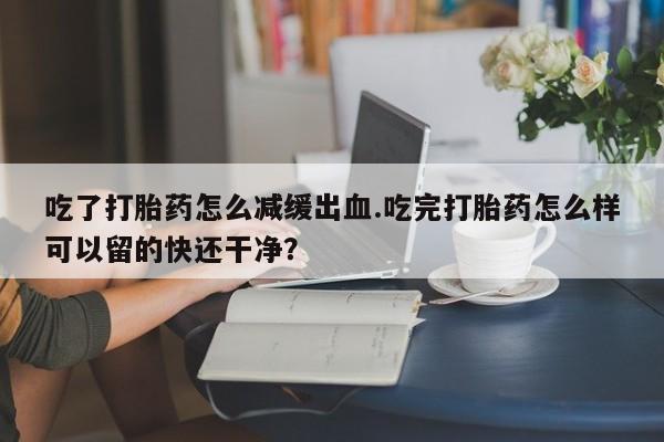 流产药叫什么名字微信怎么购买吃了打胎药怎么减缓出血.吃完打胎药怎么样可以留的快还干净？