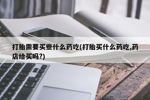 流产药叫什么名字微信怎么购买打胎需要买些什么药吃(打胎买什么药吃,药店给买吗?)