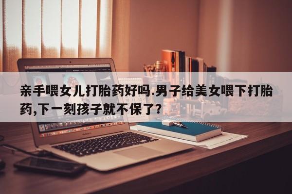 流产药叫什么名字微信怎么购买亲手喂女儿打胎药好吗.男子给美女喂下打胎药,下一刻孩子就不保了？