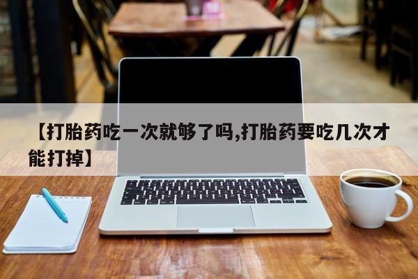 流产药叫什么名字微信怎么购买【打胎药吃一次就够了吗,打胎药要吃几次才能打掉】