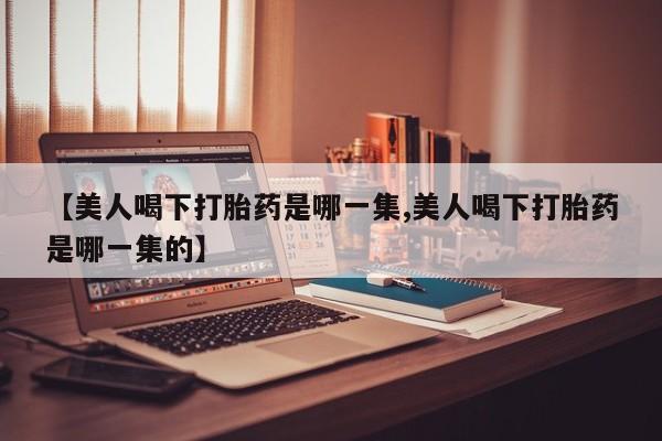 流产药叫什么名字微信怎么购买【美人喝下打胎药是哪一集,美人喝下打胎药是哪一集的】