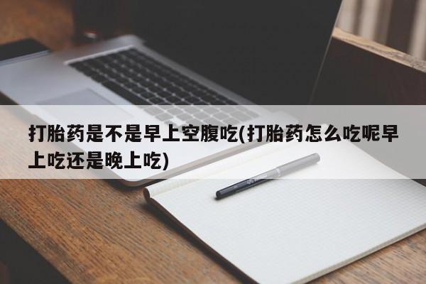 流产药叫什么名字微信怎么购买打胎药是不是早上空腹吃(打胎药怎么吃呢早上吃还是晚上吃)