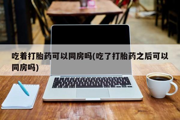 流产药叫什么名字微信怎么购买吃着打胎药可以同房吗(吃了打胎药之后可以同房吗)