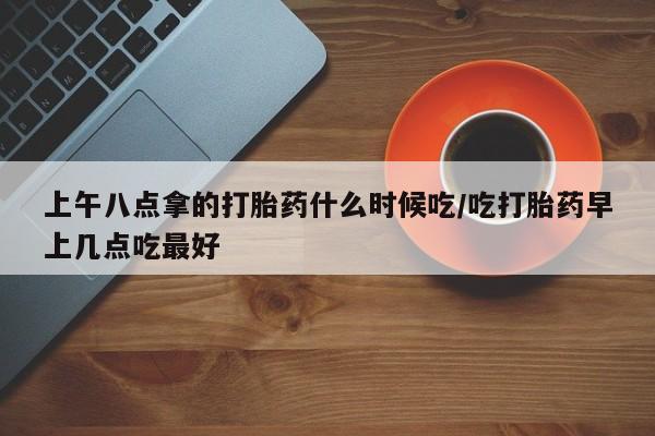 流产药叫什么名字微信怎么购买上午八点拿的打胎药什么时候吃/吃打胎药早上几点吃最好