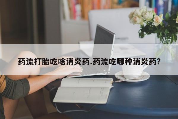 流产药叫什么名字微信怎么购买药流打胎吃啥消炎药.药流吃哪种消炎药？